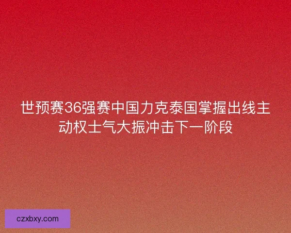 世预赛36强赛中国力克泰国掌握出线主动权士气大振冲击下一阶段