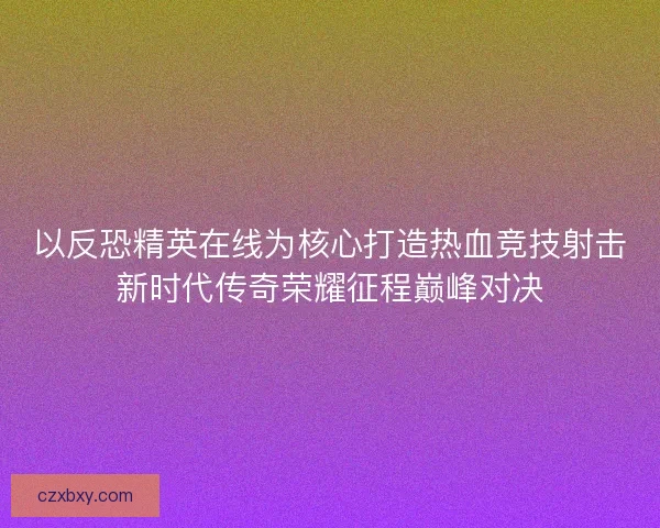 以反恐精英在线为核心打造热血竞技射击新时代传奇荣耀征程巅峰对决