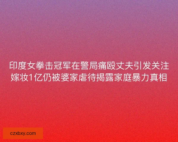 印度女拳击冠军在警局痛殴丈夫引发关注嫁妆1亿仍被婆家虐待揭露家庭暴力真相