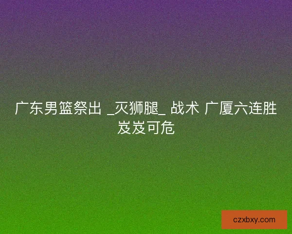 广东男篮祭出 _灭狮腿_ 战术 广厦六连胜岌岌可危