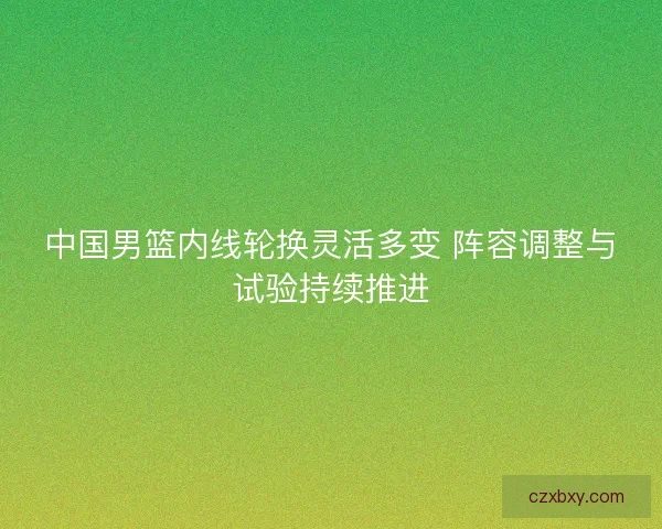 中国男篮内线轮换灵活多变 阵容调整与试验持续推进